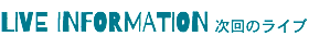 LIVE INFORMATION 次回のライブ